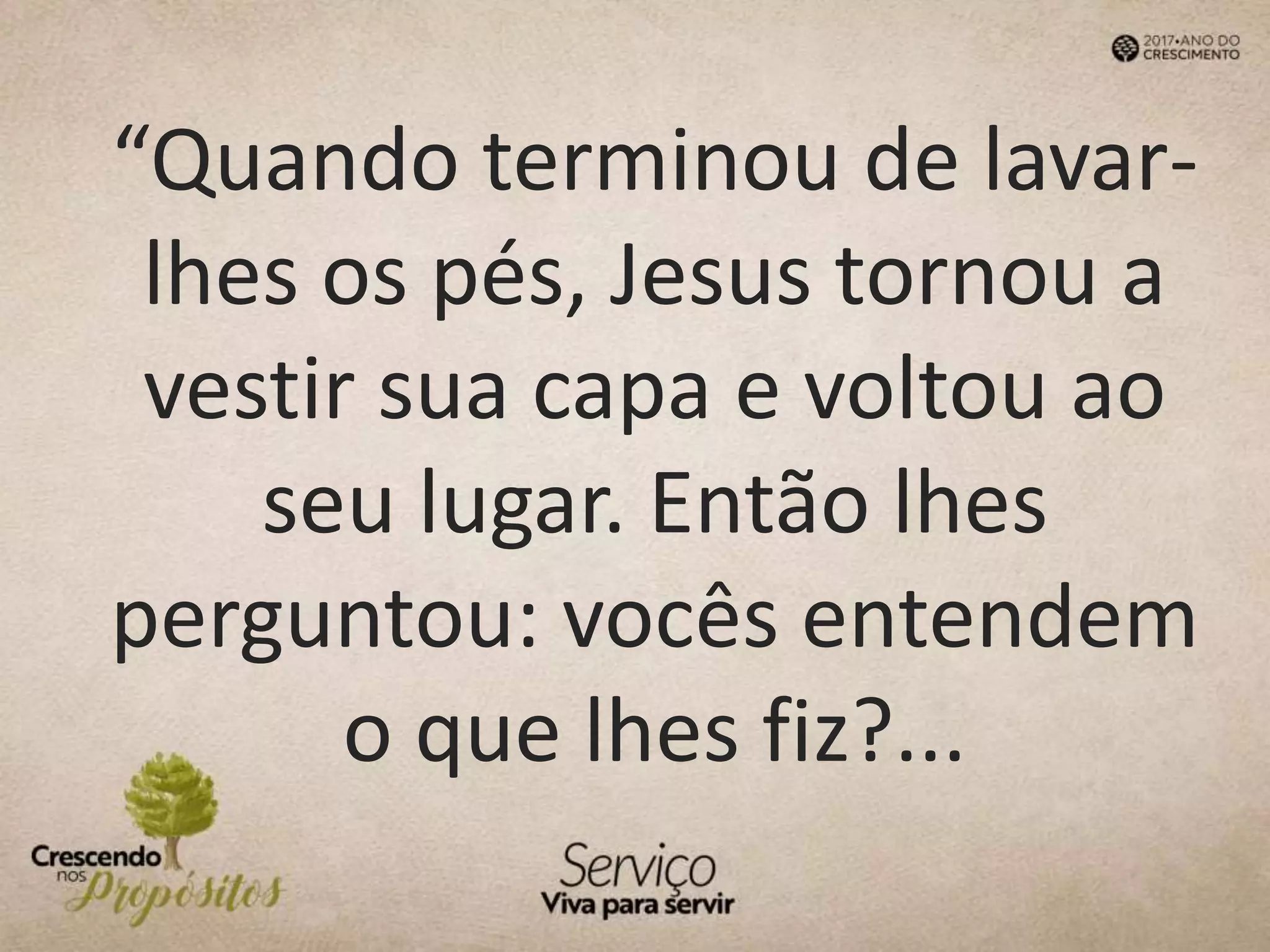 “Quando terminou de lavar-
lhes os pés, Jesus tornou a
vestir sua capa e voltou ao
seu lugar. Então lhes
perguntou: vocês entendem
o que lhes fiz?...
 