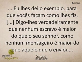 ... Eu lhes dei o exemplo, para
que vocês façam como lhes fiz.
[...] Digo-lhes verdadeiramente
que nenhum escravo é maior
do que o seu senhor, como
nenhum mensageiro é maior do
que aquele que o enviou...
 