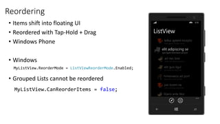 Reordering
• Items shift into floating UI
• Reordered with Tap-Hold + Drag
• Windows Phone
• Windows
• Grouped Lists cannot be reordered
MyListView.ReorderMode = ListViewReorderMode.Enabled;
MyListView.CanReorderItems = false;
 