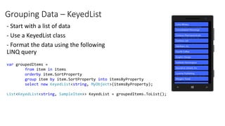 Grouping Data – KeyedList
- Start with a list of data
- Use a KeyedList class
- Format the data using the following
LINQ query
var groupedItems =
from item in items
orderby item.SortProperty
group item by item.SortProperty into itemsByProperty
select new KeyedList<string, MyObject>(itemsByProperty);
List<KeyedList<string, SampleItem>> KeyedList = groupedItems.ToList();
 