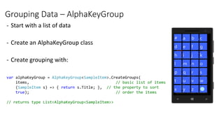 Grouping Data – AlphaKeyGroup
- Start with a list of data
- Create an AlphaKeyGroup class
- Create grouping with:
var alphaKeyGroup = AlphaKeyGroup<SampleItem>.CreateGroups(
items, // basic list of items
(SampleItem s) => { return s.Title; }, // the property to sort
true); // order the items
// returns type List<AlphaKeyGroup<SampleItem>>
 