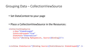 Grouping Data – CollectionViewSource
• Set DataContext to your page
• Place a CollectionViewSource in the Resources:
<CollectionViewSource
x:Key="ItemsGrouped"
IsSourceGrouped="True"
ItemsPath="InternalList"
Source="{Binding MyKeyedList, Source={Binding}}"/>
<ListView ItemsSource="{Binding Source={StaticResource ItemsGrouped}}" />
 