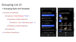 Grouping List UI
• Grouping Style and Template
<ListView.GroupStyle>
<GroupStyle HidesIfEmpty="True" >
<GroupStyle.HeaderTemplate>
…
<TextBlock Text="{Binding Key}" />
…
<GroupStyle.HeaderTemplate>
</GroupStyle>
</ListView.GroupStyle>
 