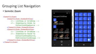 Grouping List Navigation
• Semntic Zoom
<SemanticZoom>
<SemanticZoom.ZoomedInView>
<!-- ListView or GridView -->
<!-- ItemsSource binds to
CollectionViewSource -->
</SemanticZoom.ZoomedInView>
<SemanticZoom.ZoomedOutView>
<!-- ListView or GridView -->
<!-- ItemsSource bound to
CollectionViewSource,
Path=CollectionGroups -->
</SemanticZoom.ZoomedOutView>
</SemanticZoom>
 