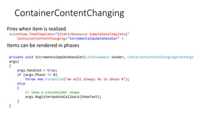 ContainerContentChanging
Fires when item is realized
Items can be rendered in phases
<ListView ItemTemplate="{StaticResource SampleDataTemplate}"
ContainerContentChanging="IncrementalUpdateHandler" >
private void IncrementalUpdateHandler(ListViewBase sender, ContainerContentChangingEventArgs
args)
{
args.Handled = true;
if (args.Phase != 0)
throw new Exception("we will always be in phase 0");
else
{
// show a placeholder shape
args.RegisterUpdateCallback(ShowText);
}
}
 