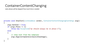 ContainerContentChanging
Later phases will be skipped if too much time is needed
private void ShowText(ListViewBase sender, ContainerContentChangingEventArgs args)
{
args.Handled = true;
if (args.Phase != 1)
throw new Exception("we should always be in phase 1");
else
{
// show text from the template
args.RegisterUpdateCallback(ShowImage);
}
}
 