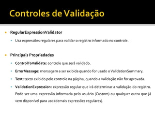  RegularExpressionValidator
 Usa expressões regulares para validar o registro informado no controle.
 Principais Propriedades
 ControlToValidate: controle que será validado.
 ErrorMessage: mensagem a ser exibida quando for usado oValidationSummary.
 Text: texto exibido pelo controle na página, quando a validação não for aprovada.
 ValidationExpression: expressão regular que irá determinar a validação do registro.
Pode ser uma expressão informada pelo usuário (Custom) ou qualquer outra que já
vem disponível para uso (demais expressões regulares).
 