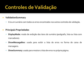  ValidationSummary
 Cria um sumário com todos os erros encontrados nos outros controles de validação.
 Principais Propriedades
 DisplayMode: modo de exibição dos itens do sumário (parágrafo, lista ou lista com
marcadores).
 ShowMessageBox: usada para exibir a lista de erros na forma de caixa de
mensagens.
 ShowSummary: usada para mostrar a lista de erros na própria página.
 