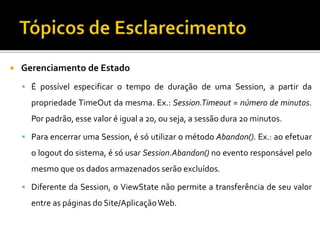  Gerenciamento de Estado
 É possível especificar o tempo de duração de uma Session, a partir da
propriedade TimeOut da mesma. Ex.: Session.Timeout = número de minutos.
Por padrão, esse valor é igual a 20, ou seja, a sessão dura 20 minutos.
 Para encerrar uma Session, é só utilizar o método Abandon(). Ex.: ao efetuar
o logout do sistema, é só usar Session.Abandon() no evento responsável pelo
mesmo que os dados armazenados serão excluídos.
 Diferente da Session, o ViewState não permite a transferência de seu valor
entre as páginas do Site/AplicaçãoWeb.
 
