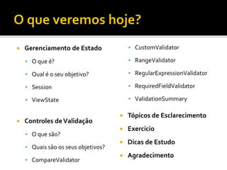  Gerenciamento de Estado
 O que é?
 Qual é o seu objetivo?
 Session
 ViewState
 Controles deValidação
 O que são?
 Quais são os seus objetivos?
 CompareValidator
 CustomValidator
 RangeValidator
 RegularExpressionValidator
 RequiredFieldValidator
 ValidationSummary
 Tópicos de Esclarecimento
 Exercício
 Dicas de Estudo
 Agradecimento
 