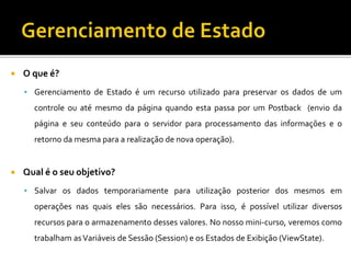  O que é?
 Gerenciamento de Estado é um recurso utilizado para preservar os dados de um
controle ou até mesmo da página quando esta passa por um Postback (envio da
página e seu conteúdo para o servidor para processamento das informações e o
retorno da mesma para a realização de nova operação).
 Qual é o seu objetivo?
 Salvar os dados temporariamente para utilização posterior dos mesmos em
operações nas quais eles são necessários. Para isso, é possível utilizar diversos
recursos para o armazenamento desses valores. No nosso mini-curso, veremos como
trabalham asVariáveis de Sessão (Session) e os Estados de Exibição (ViewState).
 