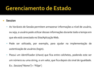  Session
 As Variáveis de Sessão permitem armazenar informações a nível de usuário,
ou seja, o usuário pode utilizar dessas informações durante todo o tempo em
que ele está conectado no Site/AplicaçãoWeb.
 Pode ser utilizado, por exemplo, para ajudar na implementação de
autenticação de usuários (login).
 Possui um identificador (chave) que fica entre colchetes, podendo este ser
um número ou uma string, e um valor, que fica depois do sinal de igualdade.
Ex.: Session[“Nome”] = “Filipe”;
 