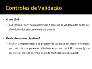  O que são?
 São controles que visam automatizar o processo de validação dos dados que
são informados pelo usuário em um projeto.
 Quais são os seus objetivos?
 Facilitar a implementação do processo de validação dos dados informados
por meio de componentes, atividade esta que, no ASP clássico (3.0 e
anteriores), era feita por meio de muita codificação em JavaScript.
 