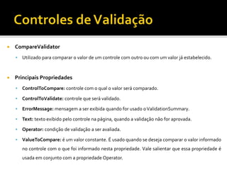  CompareValidator
 Utilizado para comparar o valor de um controle com outro ou com um valor já estabelecido.
 Principais Propriedades
 ControlToCompare: controle com o qual o valor será comparado.
 ControlToValidate: controle que será validado.
 ErrorMessage: mensagem a ser exibida quando for usado oValidationSummary.
 Text: texto exibido pelo controle na página, quando a validação não for aprovada.
 Operator: condição de validação a ser avaliada.
 ValueToCompare: é um valor constante. É usado quando se deseja comparar o valor informado
no controle com o que foi informado nesta propriedade. Vale salientar que essa propriedade é
usada em conjunto com a propriedade Operator.
 