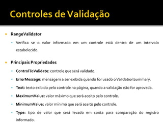  RangeValidator
 Verifica se o valor informado em um controle está dentro de um intervalo
estabelecido.
 Principais Propriedades
 ControlToValidate: controle que será validado.
 ErrorMessage: mensagem a ser exibida quando for usado oValidationSummary.
 Text: texto exibido pelo controle na página, quando a validação não for aprovada.
 MaximumValue: valor máximo que será aceito pelo controle.
 MinimumValue: valor mínimo que será aceito pelo controle.
 Type: tipo de valor que será levado em conta para comparação do registro
informado.
 