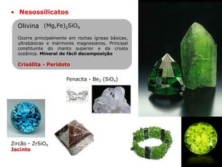 • Nesossilicatos
Fenacita - Be2 (SiO4)
Ocorre principalmente em rochas ígneas básicas,
ultrabásicas e mármores magnesianos. Principal
constituinte do manto superior e da crosta
oceânica. Mineral de fácil decomposição
Crisólita - Peridoto
(Mg,Fe)2SiO4
Olivina
Zircão - ZrSiO4
Jacinto
 