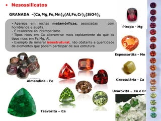 Tsavorita – Ca
Espessartita - Mn
Piropo - Mg
Uvarovita – Ca e Cr
Almandina - Fe Grossulária - Ca
- Aparece em rochas metamórficas, associadas com
hornblenda e augita.
- É resistente ao intemperismo
- Tipos ricos em Ca alteram-se mais rapidamente do que os
tipos ricos em Fe,Mg, Al.
- Exemplo de mineral isoestrutural, não obstante a quantidade
de elementos que podem participar de sua estrutura
• Nesossilicatos
GRANADA -(Ca,Mg,Fe,Mn)3(Al,Fe,Cr)2(SiO4)3
 