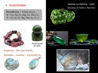 • Inossilicatos
Pectolita – Larimar - Ca2NaHSi3O9
Silicatos de Sódio e Alumínio
Jadeíta ou Nefrita - Jade
Muiariquitã
de jade
Rodonita - (Mn,Ca,Fe)SiO3
Piroxênios - XY(Si,Al)2O6
X = Ca, Na, Fe, Mg, Zn, Mn e Li
Y = Cr, Al, Fe. Mg, Mn, Sc, Ti, V
 