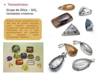 Grupo da Sílica – SiO2
• Tectossilicatos
Variedades cristalinas
Quartzo incolor atualmente tem
sido alvo de grande interesse
como material gemológico,
causado por novos processos de
tratamento de cor e pelo
aproveitamento de materiais
com inclusões, antes
consideradas “defeitos”.
 