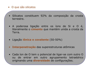 • O que são silicatos
• Silicatos constituem 92% da composição da crosta
terrestre.
• A poderosa ligação entre os íons de Si e O é,
literalmente o cimento que mantém unida a crosta da
Terra.
• Ligação iônica e covalente (50-50%)
• Interpenetração das superestruturas atômicas
• Cada íon de O tem o potencial de ligar-se com outro O
ou de entrar em outro agrupamento tetraédrico
originando uma diversidade de configurações.
 