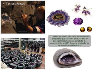O Brasil é o maior produtor do mundo de
ametistas que ocorrem em basaltos. O
principal tratamento da ametista é o
aquecimento a 380º C para a produção da
variedade amarela citrino.
• Tectossilicatos
 