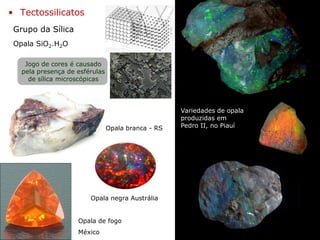 Grupo da Sílica
• Tectossilicatos
Opala SiO2.H2O
Opala de fogo
México
Variedades de opala
produzidas em
Pedro II, no Piauí
Opala negra Austrália
Opala branca - RS
Jogo de cores é causado
pela presença de esférulas
de sílica microscópicas
 