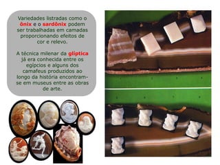 Variedades listradas como o
ônix e o sardônix podem
ser trabalhadas em camadas
proporcionando efeitos de
cor e relevo.
A técnica milenar da glíptica
já era conhecida entre os
egípcios e alguns dos
camafeus produzidos ao
longo da história encontram-
se em museus entre as obras
de arte.
 