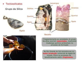 Ametista
Quartzo
Ágata
Quartzo
Ágata
Basalto
Heliotrópio
Zeólitas
Ágata
Grupo da Sílica
• Tectossilicatos
Freqüentemente as variedades do grupo
da sílica ocorrem associadas, mostrando
mudanças químico-ambientais no
processo de formação
No Rio Grande do Sul encontra-se a a
maior produção comercial de ágata do
mundo. Entre os processos de
beneficiamento está o tingimento.
 