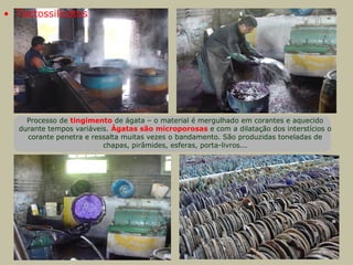 Processo de tingimento de ágata – o material é mergulhado em corantes e aquecido
durante tempos variáveis. Ágatas são microporosas e com a dilatação dos interstícios o
corante penetra e ressalta muitas vezes o bandamento. São produzidas toneladas de
chapas, pirâmides, esferas, porta-livros...
• Tectossilicatos
 