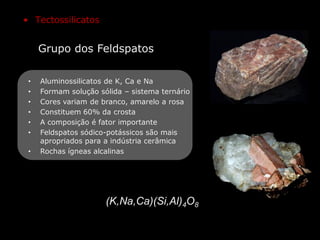 Grupo dos Feldspatos
(K,Na,Ca)(Si,Al)4O8
• Tectossilicatos
• Aluminossilicatos de K, Ca e Na
• Formam solução sólida – sistema ternário
• Cores variam de branco, amarelo a rosa
• Constituem 60% da crosta
• A composição é fator importante
• Feldspatos sódico-potássicos são mais
apropriados para a indústria cerâmica
• Rochas ígneas alcalinas
 