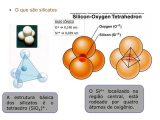 • O que são silicatos
O Si4+ localizado na
região central, está
rodeado por quatro
átomos de oxigênio.
A estrutura básica
dos silicatos é o
tetraedro (SiO4)4-.
 