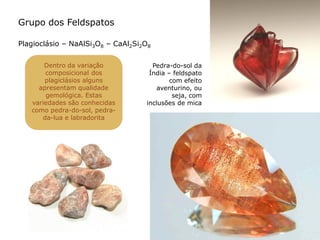 Grupo dos Feldspatos
Plagioclásio – NaAlSi3O8 – CaAl2Si2O8
Dentro da variação
composicional dos
plagiclásios alguns
apresentam qualidade
gemológica. Estas
variedades são conhecidas
como pedra-do-sol, pedra-
da-lua e labradorita
Pedra-do-sol da
Índia – feldspato
com efeito
aventurino, ou
seja, com
inclusões de mica
 
