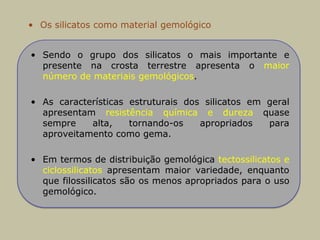 • Os silicatos como material gemológico
• Sendo o grupo dos silicatos o mais importante e
presente na crosta terrestre apresenta o maior
número de materiais gemológicos.
• As características estruturais dos silicatos em geral
apresentam resistência química e dureza quase
sempre alta, tornando-os apropriados para
aproveitamento como gema.
• Em termos de distribuição gemológica tectossilicatos e
ciclossilicatos apresentam maior variedade, enquanto
que filossilicatos são os menos apropriados para o uso
gemológico.
 
