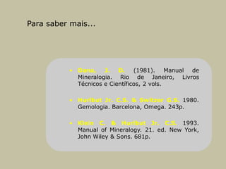 Para saber mais...
• Dana, J. D. (1981). Manual de
Mineralogia. Rio de Janeiro, Livros
Técnicos e Científicos, 2 vols.
• Hurlbut Jr. C.S. & Switzer G.S. 1980.
Gemologia. Barcelona, Omega. 243p.
• Klein C. & Hurlbut Jr. C.S. 1993.
Manual of Mineralogy. 21. ed. New York,
John Wiley & Sons. 681p.
 