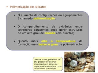 • O aumento de configurações ou agrupamentos
é chamado polimerização.
• O compartilhamento de oxigênios entre
tetraedros adjacentes pode gerar estruturas
de um alto grau de coesão (ex. quartzo)
• Quanto mais alta a temperatura de
formação mais baixo o grau de polimerização
• Polimerização dos silicatos
Coesita – SiO2 polimorfo de
alta pressão do quartzo
encontrado em zonas de
impacto de meteorito e como
inclusão em diamantes
 