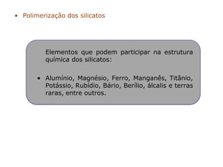 • Polimerização dos silicatos
Elementos que podem participar na estrutura
química dos silicatos:
• Alumínio, Magnésio, Ferro, Manganês, Titânio,
Potássio, Rubídio, Bário, Berílio, álcalis e terras
raras, entre outros.
 