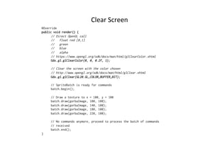 Clear 
Screen 
@Override 
public void render() { 
// Direct OpenGL call 
// float red [0,1] 
// green 
// blue 
// alpha 
// https://www.opengl.org/sdk/docs/man/html/glClearColor.xhtml 
Gdx.gl.glClearColor(0, 0, 0.2f, 1); 
// Clear the screen with the color chosen 
// http://www.opengl.org/sdk/docs/man/html/glClear.xhtml 
Gdx.gl.glClear(GL20.GL_COLOR_BUFFER_BIT); 
// SpriteBatch is ready for commands 
batch.begin(); 
// Draw a texture to x = 100, y = 100 
batch.draw(gorbaImage, 100, 100); 
batch.draw(gorbaImage, 140, 100); 
batch.draw(gorbaImage, 180, 100); 
batch.draw(gorbaImage, 220, 100); 
// No commands anymore, proceed to process the batch of commands 
// received 
batch.end(); 
} 
 