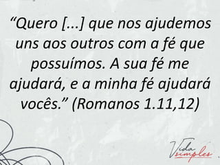 “Quero [...] que nos ajudemos
uns aos outros com a fé que
possuímos. A sua fé me
ajudará, e a minha fé ajudará
vocês.” (Romanos 1.11,12)
 