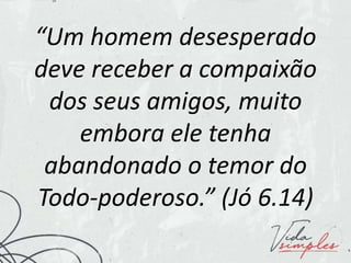 “Um homem desesperado
deve receber a compaixão
dos seus amigos, muito
embora ele tenha
abandonado o temor do
Todo-poderoso.” (Jó 6.14)
 