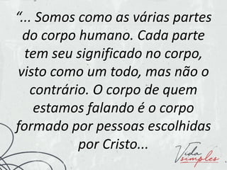 “... Somos como as várias partes
do corpo humano. Cada parte
tem seu significado no corpo,
visto como um todo, mas não o
contrário. O corpo de quem
estamos falando é o corpo
formado por pessoas escolhidas
por Cristo...
 
