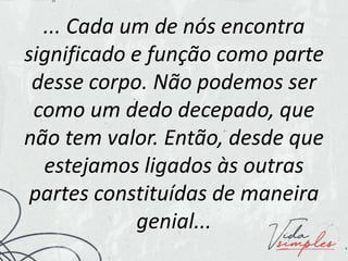 ... Cada um de nós encontra
significado e função como parte
desse corpo. Não podemos ser
como um dedo decepado, que
não tem valor. Então, desde que
estejamos ligados às outras
partes constituídas de maneira
genial...
 