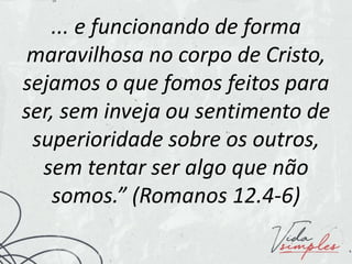 ... e funcionando de forma
maravilhosa no corpo de Cristo,
sejamos o que fomos feitos para
ser, sem inveja ou sentimento de
superioridade sobre os outros,
sem tentar ser algo que não
somos.” (Romanos 12.4-6)
 