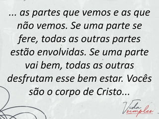 ... as partes que vemos e as que
não vemos. Se uma parte se
fere, todas as outras partes
estão envolvidas. Se uma parte
vai bem, todas as outras
desfrutam esse bem estar. Vocês
são o corpo de Cristo...
 