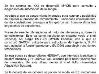 En los setenta (s. XX) se desarrolló MYCIN para consulta y
diagnóstico de infecciones de la sangre.
Introdujo el uso de conocimiento impreciso para razonar y posibilidad
de explicar el proceso de razonamiento. Funcionaba correctamente,
dando conclusiones análogas a las que un ser humano daría tras
largos años de experiencia.
Posee claramente diferenciados el motor de inferencia y su base de
conocimientos. Esto da como resultado un sistema vacío o shell
(concha). Así surgió EMYCIN (MYCIN Esencial) con el que se
construyó SACON, utilizado para estructuras de ingeniería, PUFF
para estudiar la función pulmonar y GUIDON para elegir tratamientos
terapéuticos.
En esa época se desarrollaron HERSAY, que intentaba identificar la
palabra hablada, y PROSPECTOR, utilizado para hallar yacimientos
de minerales. De este último derivó el shell KAS (Knowledge
Adquisition System).
En la década de los ochenta se ponen de moda los SE, numerosas
 