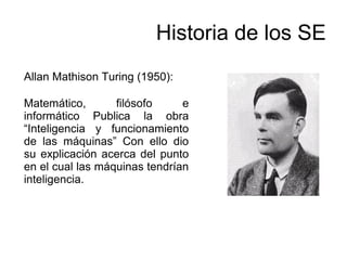 Allan Mathison Turing (1950):
Matemático, filósofo e
informático Publica la obra
“Inteligencia y funcionamiento
de las máquinas” Con ello dio
su explicación acerca del punto
en el cual las máquinas tendrían
inteligencia.
Historia de los SE
 