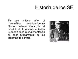 Historia de los SE
En este mismo año, el
matemático estadounidense
Norbert Wiener desarrolla el
principio de la retroalimentación
La teoría de la retroalimentación
es base fundamental de los
sistemas de control.
 
