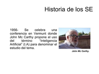 John Mc Carthy.
Historia de los SE
1956- Se celebra una
conferencia en Vermunt donde
John Mc Carthy propone el uso
del término “Inteligencia
Artificial” (I.A) para denominar el
estudio del tema.
 