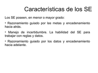 Los SE poseen, en menor o mayor grado:
• Razonamiento guiado por las metas y encadenamiento
hacia atrás.
• Manejo de incertidumbre. La habilidad del SE para
trabajar con reglas y datos.
• Razonamiento guiado por los datos y encadenamiento
hacia adelante.
Características de los SE
 