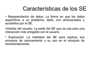 • Representación de datos. La forma en que los datos
específicos a un problema, dado, son almacenados y
accedidos por el SE.
•Interfaz del usuario. La parte del SE que se usa para una
interacción más amigable con el usuario.
• Explicación. La habilidad del SE para explicar sus
procesos de razonamiento y su uso en el cómputo de
recomendaciones.
Características de los SE
 
