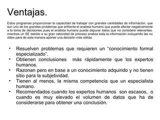 Ventajas.
Estos programas proporcionan la capacidad de trabajar con grandes cantidades de información, que
son uno de los grandes problemas que enfrenta el analista humano que puede afectar negativamente
a la toma de decisiones pues el analista humano puede depurar datos que no considere relevantes,
mientras un SE debido a su gran velocidad de proceso analiza toda la información incluyendo las no
útiles para de esta manera aportar una decisión más sólida.
• Resuelven problemas que requieren un “conocimiento formal
especializado”.
• Obtienen conclusiones más rápidamente que los expertos
humanos.
• Razonan pero en base a un conocimiento adquirido y no tienen
sitio para la subjetividad.
• Tienen al menos, la misma competencia que un especialista
humano.
• Recomendados cuando los expertos humanos son escasos, o
cuando es muy elevado el volumen de datos que ha de
considerarse para obtener una conclusión.
 